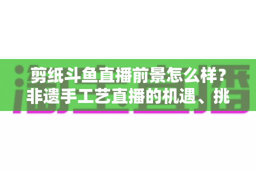 剪纸斗鱼直播前景怎么样？非遗手工艺直播的机遇、挑战与变现前景全解析