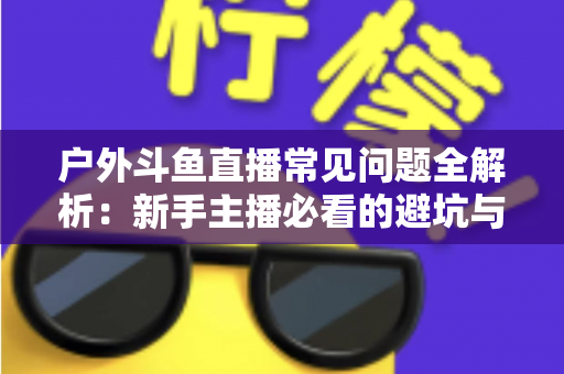 户外斗鱼直播常见问题全解析:新手主播必看的避坑与涨粉指南 户外斗鱼直播常见问题全解析:新手主播必看的避坑与涨粉指南