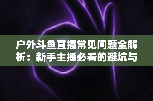 户外斗鱼直播常见问题全解析:新手主播必看的避坑与涨粉指南 户外斗鱼直播常见问题全解析:新手主播必看的避坑与涨粉指南