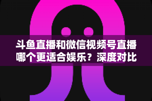 斗鱼直播和微信视频号直播哪个更适合娱乐?深度对比分析帮你选对平台 斗鱼直播和微信视频号直播哪个更适合娱乐?深度对比分析帮你选对平台