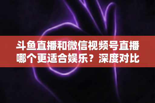 斗鱼直播和微信视频号直播哪个更适合娱乐?深度对比分析帮你选对平台 斗鱼直播和微信视频号直播哪个更适合娱乐?深度对比分析帮你选对平台