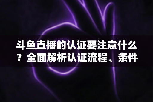 斗鱼直播的认证要注意什么？全面解析认证流程、条件与避坑指南