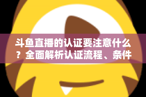 斗鱼直播的认证要注意什么？全面解析认证流程、条件与避坑指南