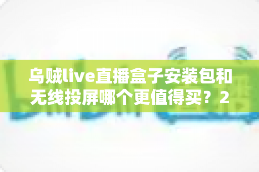 乌贼live直播盒子安装包和无线投屏哪个更值得买？2025年客厅大屏观影选购终极指南