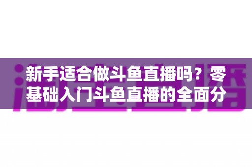 新手适合做斗鱼直播吗？零基础入门斗鱼直播的全面分析与实用指南