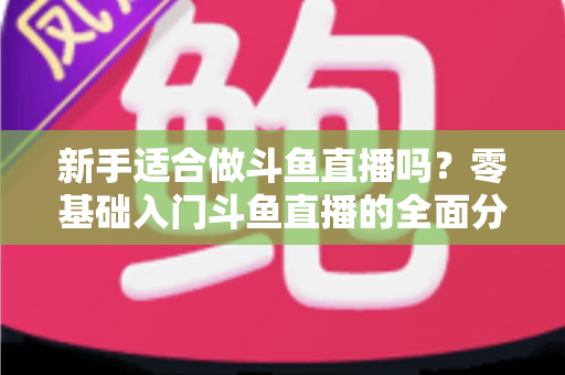 新手适合做斗鱼直播吗？零基础入门斗鱼直播的全面分析与实用指南
