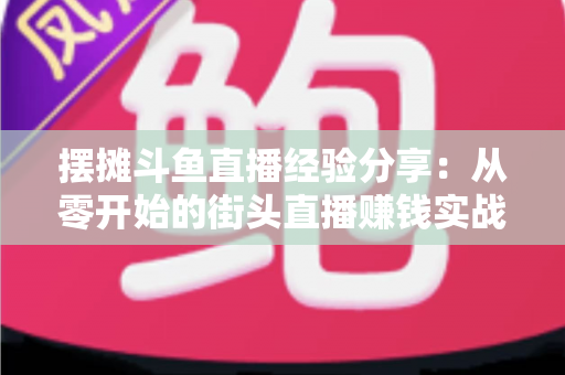 摆摊斗鱼直播经验分享:从零开始的街头直播赚钱实战指南 摆摊斗鱼直播经验分享:从零开始的街头直播赚钱实战指南