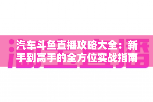 汽车斗鱼直播攻略大全:新手到高手的全方位实战指南 汽车斗鱼直播攻略大全:新手到高手的全方位实战指南
