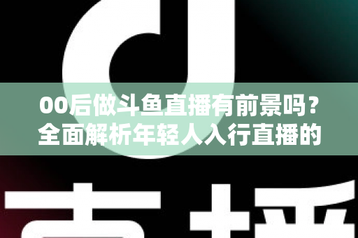 00后做斗鱼直播有前景吗?全面解析年轻人入行直播的机遇、挑战与破局之道 00后做斗鱼直播有前景吗?全面解析年轻人入行直播的机遇、挑战与破局之道