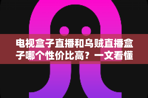 电视盒子直播和乌贼直播盒子哪个性价比高？一文看懂两者差异，帮你把钱花在刀刃上