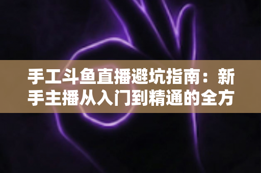 手工斗鱼直播避坑指南：新手主播从入门到精通的全方位防坑攻略