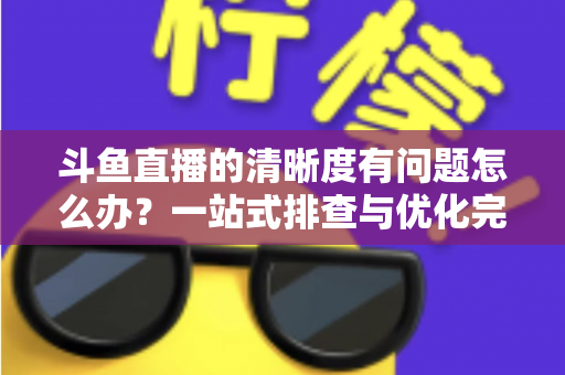 斗鱼直播的清晰度有问题怎么办?一站式排查与优化完整指南 斗鱼直播的清晰度有问题怎么办?一站式排查与优化完整指南