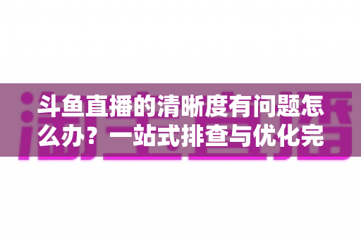 斗鱼直播的清晰度有问题怎么办?一站式排查与优化完整指南 斗鱼直播的清晰度有问题怎么办?一站式排查与优化完整指南