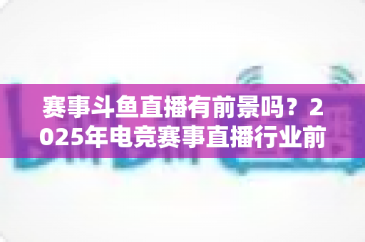 赛事斗鱼直播有前景吗?2025年电竞赛事直播行业前景深度分析与入局指南 赛事斗鱼直播有前景吗?2025年电竞赛事直播行业前景深度分析与入局指南