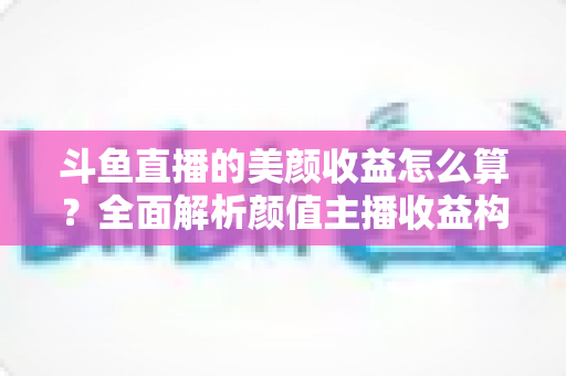 斗鱼直播的美颜收益怎么算?全面解析颜值主播收益构成、分成规则与提升技巧 斗鱼直播的美颜收益怎么算?全面解析颜值主播收益构成、分成规则与提升技巧