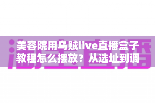 美容院用乌贼live直播盒子教程怎么摆放?从选址到调试的完整摆放指南,让直播间客流与业绩双提升 美容院用乌贼live直播盒子教程怎么摆放?从选址到调试的完整摆放指南,让直播间客流与业绩双提升