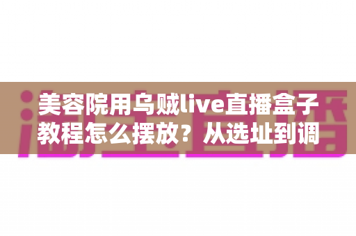 美容院用乌贼live直播盒子教程怎么摆放？从选址到调试的完整摆放指南，让直播间客流与业绩双提升