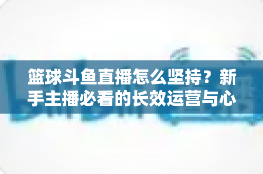 篮球斗鱼直播怎么坚持？新手主播必看的长效运营与心态管理全攻略