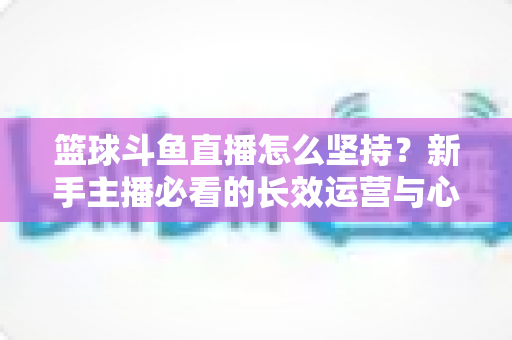 篮球斗鱼直播怎么坚持？新手主播必看的长效运营与心态管理全攻略