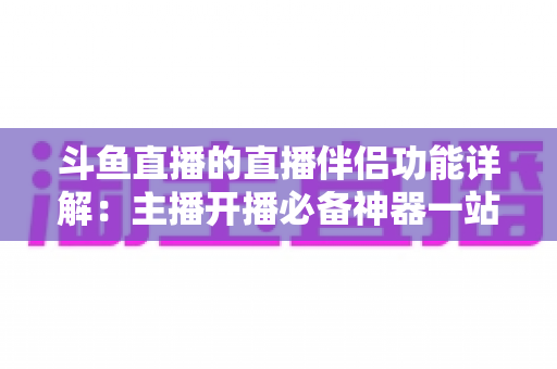 斗鱼直播的直播伴侣功能详解：主播开播必备神器一站式使用指南