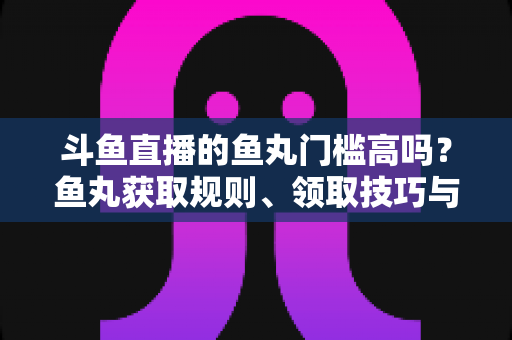 斗鱼直播的鱼丸门槛高吗？鱼丸获取规则、领取技巧与常见问题全解析