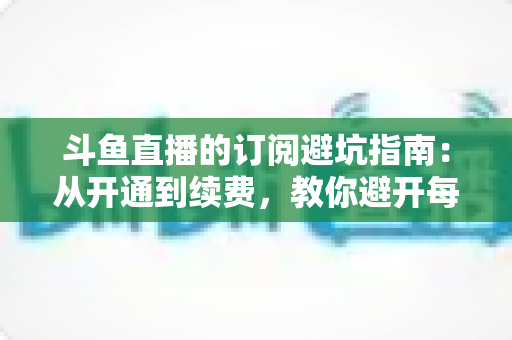 斗鱼直播的订阅避坑指南:从开通到续费,教你避开每一个消费陷阱 斗鱼直播的订阅避坑指南:从开通到续费,教你避开每一个消费陷阱