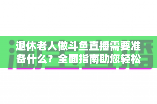 退休老人做斗鱼直播需要准备什么?全面指南助您轻松开启银发主播之旅 退休老人做斗鱼直播需要准备什么?全面指南助您轻松开启银发主播之旅