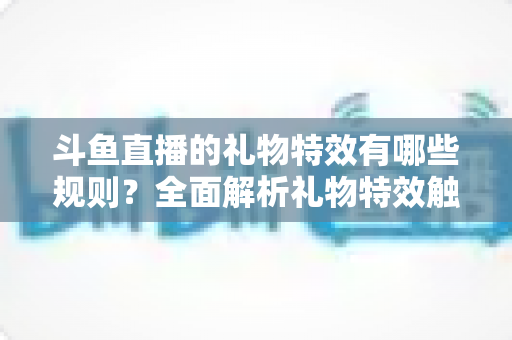 斗鱼直播的礼物特效有哪些规则？全面解析礼物特效触发机制与使用指南