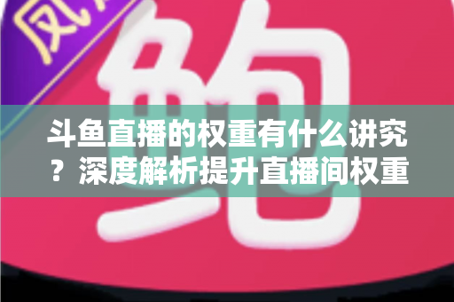 斗鱼直播的权重有什么讲究？深度解析提升直播间权重的核心方法与实战技巧