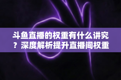 斗鱼直播的权重有什么讲究？深度解析提升直播间权重的核心方法与实战技巧