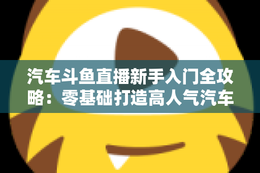 汽车斗鱼直播新手入门全攻略:零基础打造高人气汽车直播间的实用指南 汽车斗鱼直播新手入门全攻略:零基础打造高人气汽车直播间的实用指南