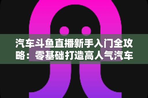 汽车斗鱼直播新手入门全攻略:零基础打造高人气汽车直播间的实用指南 汽车斗鱼直播新手入门全攻略:零基础打造高人气汽车直播间的实用指南