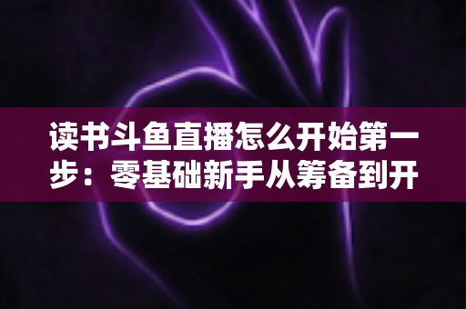 读书斗鱼直播怎么开始第一步：零基础新手从筹备到开播的完整实战指南