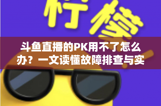 斗鱼直播的PK用不了怎么办?一文读懂故障排查与实用解决指南 斗鱼直播的PK用不了怎么办?一文读懂故障排查与实用解决指南