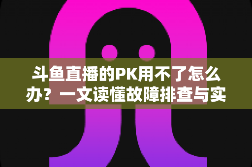 斗鱼直播的PK用不了怎么办?一文读懂故障排查与实用解决指南 斗鱼直播的PK用不了怎么办?一文读懂故障排查与实用解决指南