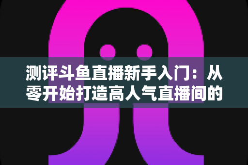 测评斗鱼直播新手入门:从零开始打造高人气直播间的完整实战指南 测评斗鱼直播新手入门:从零开始打造高人气直播间的完整实战指南