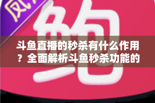 斗鱼直播的秒杀有什么作用？全面解析斗鱼秒杀功能的价值与运营意义