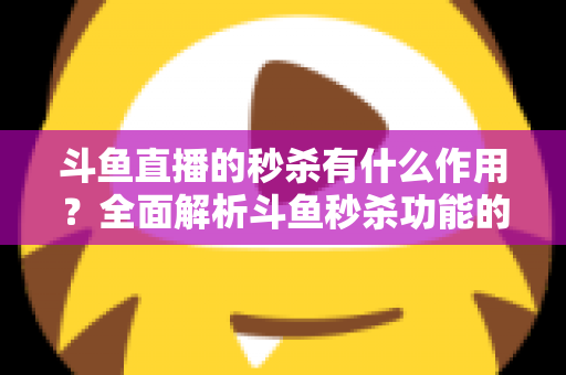斗鱼直播的秒杀有什么作用？全面解析斗鱼秒杀功能的价值与运营意义