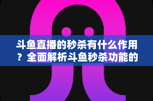 斗鱼直播的秒杀有什么作用？全面解析斗鱼秒杀功能的价值与运营意义