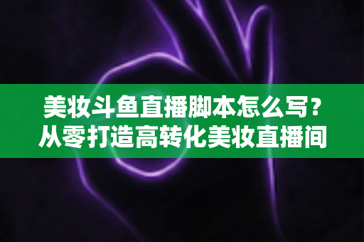 美妆斗鱼直播脚本怎么写？从零打造高转化美妆直播间的实用脚本指南