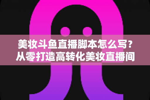 美妆斗鱼直播脚本怎么写？从零打造高转化美妆直播间的实用脚本指南