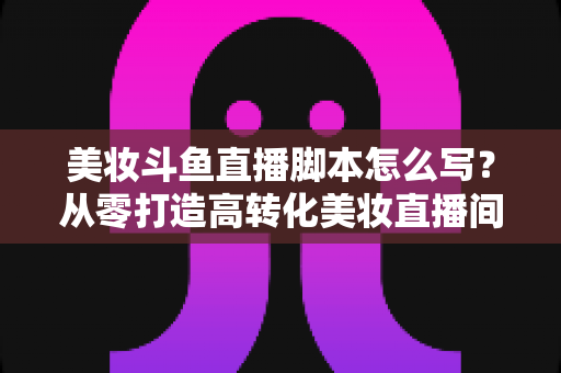 美妆斗鱼直播脚本怎么写？从零打造高转化美妆直播间的实用脚本指南