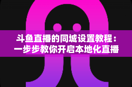 斗鱼直播的同城设置教程:一步步教你开启本地化直播与同城推荐功能全指南 斗鱼直播的同城设置教程:一步步教你开启本地化直播与同城推荐功能全指南