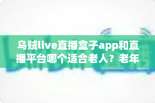 乌贼live直播盒子app和直播平台哪个适合老人？老年人观播选择全攻略