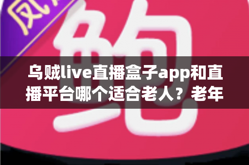 乌贼live直播盒子app和直播平台哪个适合老人？老年人观播选择全攻略