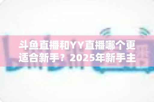 斗鱼直播和YY直播哪个更适合新手?2025年新手主播平台选择完全指南 斗鱼直播和YY直播哪个更适合新手?2025年新手主播平台选择完全指南