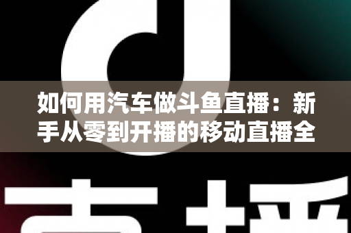 如何用汽车做斗鱼直播:新手从零到开播的移动直播全攻略 如何用汽车做斗鱼直播:新手从零到开播的移动直播全攻略