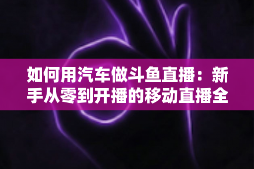如何用汽车做斗鱼直播:新手从零到开播的移动直播全攻略 如何用汽车做斗鱼直播:新手从零到开播的移动直播全攻略