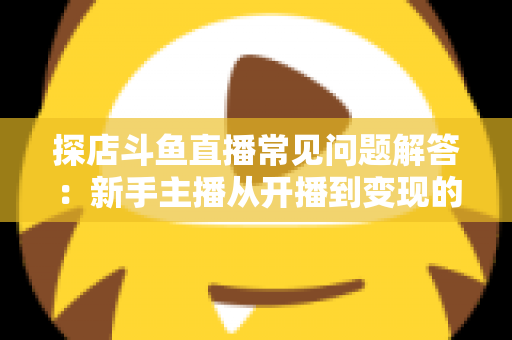 探店斗鱼直播常见问题解答:新手主播从开播到变现的一站式全攻略 探店斗鱼直播常见问题解答:新手主播从开播到变现的一站式全攻略