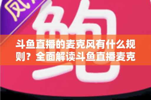 斗鱼直播的麦克风有什么规则？全面解读斗鱼直播麦克风使用规范与主播必知的避坑指南